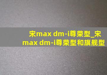 宋max dm-i尊荣型_宋max dm-i尊荣型和旗舰型